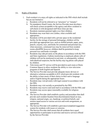 13
xix. Rights of Residents
1. Each resident is to enjoy all rights as indicated in the FRS which shall include
but are not limited to:
a. Residents will not be referred to as “prisoners” or “inmates”.
b. No mandatory Head Counts; the Service Provider must develop a
self-check system acceptable to the agency and allow residents to
self-check in with designated staff three times per day.
c. Residents maintain parental rights over their children;
d. Residents may wear their own clothes, when available and
appropriate;
e. Residents will be provided with a private space in the residential
facility for the storage of personal belongings; children will be
provided age-appropriate toys, such as stuffed animals, paper, pens,
pencils, crayons, toys, and books for communal and personal use;
when necessary, communal toys may be removed from resident
rooms after8PM; however, children shall be permitted to keep
personal toys and books overnight.
f. Residents may talk privately on the phone in accordance with the FRS
and State regulations; if phone monitoring is employed, phone calls of
children will not be monitored in real-time, or subsequently, without
individualized suspicion, but the facility may log phone calls placed
by children.
g. Televisions and TV service will be provided in each room or Dorm
Common Spaces to allow residents the ability to view television
programs in both English and Spanish.
h. The Service Provider must provide adequate music devices or
alternative solutions acceptable to ICE which provide residents with
the ability to hear music of their choice in their native language
and/or English during the appropriate hours.
i. Residents may visit privately with legal counsel in accordance with
the FRS;
j. Residents may visit socially as permitted by the FRS;
k. Residents may receive and send mail in accordance with the FRS; and
l. Residents may access space reasonably available for religious
services.
m. The Service Provider shall establish a policy and procedure that shall
provide each resident freedom from discrimination based on race,
religion, national origin, sex, handicap, or political beliefs, and
ensures equal access to various services and work assignments, as
appropriate.
n. The Service Provider will establish a grievance/complaint/suggestion
system for residents with issues or concerns.
o. The Service Provider shall ensure that all residents have equal
opportunities to participate in activities and receive services offered
by the Service Provider.
 