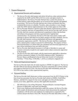 14
5. Program Management
a) Organizational Structure and Coordination
i. The Service Provider shall prepare and submit all policies, plans and procedures
required by this SOW and the FRS to ICE for review and approval prior to
implementation. The Service Provider shall provide a system that ensures all
written policies, plans and procedures are reviewed at least annually and updated
as necessary. The Service Provider shall provide written certification that they
conducted the reviews on schedule. No policy, plan, procedure, or any changes
under this SOW shall be implemented prior to the written approval of the COR.
ii. Service Provider shall have operative plans that identify organizational structures,
lines of authority and lines of responsibility for the Service provider staff. Service
Provider shall also maintain and administer comprehensive plans that facilitate
and enhance intra-program and intra-organizational (if appropriate)
communication. At a minimum, the Service Provider must ensure weekly staff
meetings to discuss individual service plans, progress and daily schedules. Service
Provider shall maintain working relationships and liaison with appropriate
community organizations and ICE. The Service Provider shall have established
policy and procedure in place to provide for shift briefings. The purpose of these
structured briefings is to afford staff a pre-scheduled and structured opportunity to
pass critical information from one shift to the next.
iii. Service Provider shall identify measures it will take or has taken to assure and
maintain community receptivity and support and/or reduce community opposition
to the program.
iv. The Service Provider shall comply with the requirements applicable to detention
facilities contained in Subpart A of the DHS regulation titled, “Standards to
Prevent, Detect, and Respond to Sexual Abuse and Assault in Confinement
Facilities,” 79 Fed. Reg. 13100 (Mar. 7, 2014), as outlined in Appendix D.”
b) Media and Organizational Inquiries –
The Service Provider shall refer all media inquiries to JFRMU for approval. The Service
Provider shall not provide any information to the press concerning this contract without
prior approval from the ICE PAO. The Service Provider shall immediately notify the
ICE PAO of any media or other organizational inquiries.
c) Personnel/Staffing:
The Service Provider shall obtain prior written concurrence from the ICE CO prior to the
hire of any key personnel, the Service Provider shall submit to JFRMU, Field Office
Director, and the CO a request for the review and approval of the job description,
resume, cover letter, application, and any other applicable documents.
i. The following is a list of Key Personnel: Program Director, Assistant Program
Director (if applicable), and Lead Case Manager.
ii. Prior to any employee performing duties under this contract, the Service Provider
shall compile all documents and certifications which demonstrate the employees’
compliance with the terms and conditions for employment as required by this
contract and provide them to the COR. The Service Provider shall obtain written
 