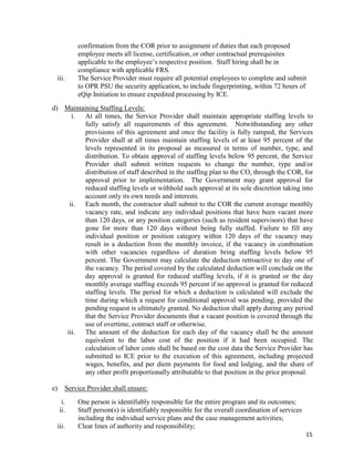 15
confirmation from the COR prior to assignment of duties that each proposed
employee meets all license, certification, or other contractual prerequisites
applicable to the employee’s respective position. Staff hiring shall be in
compliance with applicable FRS.
iii. The Service Provider must require all potential employees to complete and submit
to OPR PSU the security application, to include fingerprinting, within 72 hours of
eQip Initiation to ensure expedited processing by ICE.
d) Maintaining Staffing Levels:
i. At all times, the Service Provider shall maintain appropriate staffing levels to
fully satisfy all requirements of this agreement. Notwithstanding any other
provisions of this agreement and once the facility is fully ramped, the Services
Provider shall at all times maintain staffing levels of at least 95 percent of the
levels represented in its proposal as measured in terms of number, type, and
distribution. To obtain approval of staffing levels below 95 percent, the Service
Provider shall submit written requests to change the number, type and/or
distribution of staff described in the staffing plan to the CO, through the COR, for
approval prior to implementation. The Government may grant approval for
reduced staffing levels or withhold such approval at its sole discretion taking into
account only its own needs and interests.
ii. Each month, the contractor shall submit to the COR the current average monthly
vacancy rate, and indicate any individual positions that have been vacant more
than 120 days, or any position categories (such as resident supervisors) that have
gone for more than 120 days without being fully staffed. Failure to fill any
individual position or position category within 120 days of the vacancy may
result in a deduction from the monthly invoice, if the vacancy in combination
with other vacancies regardless of duration bring staffing levels below 95
percent. The Government may calculate the deduction retroactive to day one of
the vacancy. The period covered by the calculated deduction will conclude on the
day approval is granted for reduced staffing levels, if it is granted or the day
monthly average staffing exceeds 95 percent if no approval is granted for reduced
staffing levels. The period for which a deduction is calculated will exclude the
time during which a request for conditional approval was pending, provided the
pending request is ultimately granted. No deduction shall apply during any period
that the Service Provider documents that a vacant position is covered through the
use of overtime, contract staff or otherwise.
iii. The amount of the deduction for each day of the vacancy shall be the amount
equivalent to the labor cost of the position if it had been occupied. The
calculation of labor costs shall be based on the cost data the Service Provider has
submitted to ICE prior to the execution of this agreement, including projected
wages, benefits, and per diem payments for food and lodging, and the share of
any other profit proportionally attributable to that position in the price proposal.
e) Service Provider shall ensure:
i. One person is identifiably responsible for the entire program and its outcomes;
ii. Staff person(s) is identifiably responsible for the overall coordination of services
including the individual service plans and the case management activities;
iii. Clear lines of authority and responsibility;
 