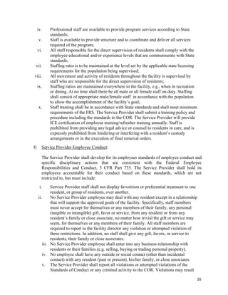 16
iv. Professional staff are available to provide program services according to State
standards;
v. Staff is available to provide structure and to coordinate and deliver all services
required of the program;
vi. All staff responsible for the direct supervision of residents shall comply with the
employee educational and/or experience levels that are commensurate with State
standards;
vii. Staffing ratio is to be maintained at the level set by the applicable state licensing
requirements for the population being supervised;
viii. All movement and activity of residents throughout the facility is supervised by
staff who are responsible for the direct supervision of residents;
ix. Staffing ratios are maintained everywhere in the facility, e.g., when in recreation
or dining. At no time shall there be all male or all female staff on duty. Staffing
shall consist of appropriate male/female staff in accordance with the population
to allow the accomplishment of the facility’s goal;
x. Staff training shall be in accordance with State standards and shall meet minimum
requirements of the FRS. The Service Provider shall submit a training policy and
procedure including the standards to the COR. The Service Provider will provide
ICE certification of employee training/refresher training annually. Staff is
prohibited from providing any legal advice or counsel to residents in care, and is
expressly prohibited from hindering or interfering with a resident’s custody
arrangements or in the execution of final removal orders.
f) Service Provider Employee Conduct:
The Service Provider shall develop for its employees standards of employee conduct and
specific disciplinary actions that are consistent with the Federal Employee
Responsibilities and Conduct, 5 CFR Part 735. The Service Provider shall hold its
employees accountable for their conduct based on these standards, which are not
restricted to, but must include:
i. Service Provider staff shall not display favoritism or preferential treatment to one
resident, or group of residents, over another.
ii. No Service Provider employee may deal with any resident except in a relationship
that will support the approved goals of the facility. Specifically, staff members
must never accept for themselves or any members of their family, any personal
(tangible or intangible) gift, favor or service, from any resident or from any
resident’s family or close associate, no matter how trivial the gift or service may
seem, for themselves or any members of their family. All staff members are
required to report to the facility director any violation or attempted violation of
these restrictions. In addition, no staff shall give any gift, favors, or service to
residents, their family or close associates.
iii. No Service Provider employee shall enter into any business relationship with
residents or their families (e.g. selling, buying or trading personal property).
iv. No employee shall have any outside or social contact (other than incidental
contact) with any resident (past or present), his/her family, or close associates.
v. The Service Provider shall report all violations or attempted violations of the
Standards of Conduct or any criminal activity to the COR. Violations may result
 