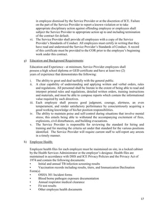 17
in employee dismissal by the Service Provider or at the discretion of ICE. Failure
on the part of the Service Provider to report a known violation or to take
appropriate disciplinary action against offending employee or employees shall
subject the Service Provider to appropriate action up to and including termination
of the contract for default.
vi. The Service Provider shall provide all employees with a copy of the Service
Provider’s Standards of Conduct. All employees must certify in writing that they
have read and understood the Service Provider’s Standards of Conduct. A record
of this certificate must be provided to the COR prior to the employee’s beginning
work under this contract.
g) Education and Background Requirements:
Education and Experience - at minimum, Service Provider employees shall
possess a high school diploma or GED certificate and have at least two (2)
years of experience that demonstrates the following:
i. The ability to greet and deal tactfully with the general public.
ii. A clear capability of understanding and applying written and verbal orders, rules
and regulations. All personnel shall be literate to the extent of being able to read and
interpret printed rules and regulations, detailed written orders, training instructions
and materials, and must be able to compose reports which contain the informational
value required by such directives.
iii. Each employee shall possess good judgment, courage, alertness, an even
temperament, and render satisfactory performance by conscientiously acquiring a
good working knowledge of his/her position responsibilities.
iv. The ability to maintain poise and self-control during situations that involve mental
stress; this entails being able to withstand the accompanying excitement of fires,
explosions, civil disturbances, and building evacuations.
v. The Service Provider is responsible for reviewing the standard for hiring and
training and for meeting the criteria set under that standard for the various positions
identified. The Service Provider will require current staff to self-report any arrests
in a timely manner.
h) Employee Health:
Employee health files for each employee must be maintained on site, in a locked cabinet
by the Health Services Administrator or the employer’s designee. Health files are
maintained in accordance with DHS and ICE Privacy Policies and the Privacy Act of
1974 and contain the following documents:
• Initial and annual TB infection screening results
• Vaccination records including results, titers, and Immunization Declination
Form(s)
• OSHA 301 Incident forms
• Blood borne pathogen exposure documentation
• Annual respirator medical clearance
• Fit test results
• Other employee health documents
 