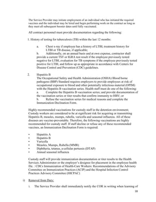 18
The Service Provider may initiate employment of an individual who has initiated the required
vaccines and the individual may be hired and begin performing work on the contract as long as
they meet all subsequent booster dates until fully vaccinated.
All contract personnel must provide documentation regarding the following:
1. History of testing for tuberculosis (TB) within the last 12 months:
a. Chest x-ray if employee has a history of LTBI, treatment history for
LTBI or TB disease, if applicable;
b. Additionally, on an annual basis and at own expense, contractor shall
provide a current TST or IGRA test result if the employee previously tested
negative for LTBI, evaluation for TB symptoms if the employee previously tested
positive for LTBI, and follow up as appropriate in accordance with Centers for
Disease Control and Prevention (CDC) guidelines.
2. Hepatitis B
The Occupational Safety and Health Administration (OSHA) Blood borne
pathogens (BBP) Standard requires employers to provide employees at risk of
occupational exposure to blood and other potentially infectious material (OPIM)
with the Hepatitis B vaccination series. Health staff must do one of the following:
a. Complete the Hepatitis B vaccination series; and provide documentation of
the vaccination series or titer results that confirm immunity to HBV; or
b. Refuse the vaccination series for medical reasons and complete the
Immunization Declination Form.
Highly recommended vaccinations for custody staff in the detention environment;
Custody workers are considered to be at significant risk for acquiring or transmitting
Hepatitis B, measles, mumps, rubella, varicella and seasonal influenza. All of these
diseases are vaccine-preventable. Therefore, the following vaccinations are highly
recommended for custody staff. If staff decline or refuse any of these recommended
vaccines, an Immunization Declination Form is required.
• Hepatitis A
• Hepatitis B
• Varicella
• Measles, Mumps, Rubella (MMR)
• Diphtheria, tetanus, a-cellular pertussis (DTAP)
• Annual seasonal influenza
Custody staff will provide immunization documentation or titer results to the Health
Services Administrator or the employer’s designee for placement in the employee health
file. : CDCs Immunization of Health-Care Workers: Recommendations of the Advisory
Committee on Immunization Practices (ACIP) and the Hospital Infection Control
Practices Advisory Committee (HICPAC)
i) Removal from Duty:
i. The Service Provider shall immediately notify the COR in writing when learning of
 