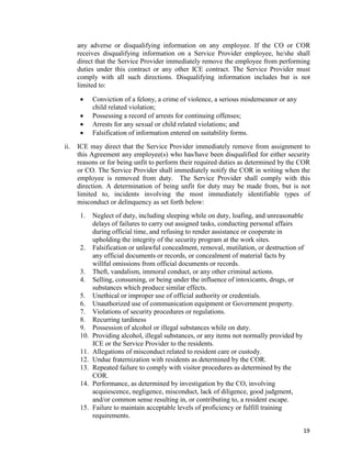 19
any adverse or disqualifying information on any employee. If the CO or COR
receives disqualifying information on a Service Provider employee, he/she shall
direct that the Service Provider immediately remove the employee from performing
duties under this contract or any other ICE contract. The Service Provider must
comply with all such directions. Disqualifying information includes but is not
limited to:
 Conviction of a felony, a crime of violence, a serious misdemeanor or any
child related violation;
 Possessing a record of arrests for continuing offenses;
 Arrests for any sexual or child related violations; and
 Falsification of information entered on suitability forms.
ii. ICE may direct that the Service Provider immediately remove from assignment to
this Agreement any employee(s) who has/have been disqualified for either security
reasons or for being unfit to perform their required duties as determined by the COR
or CO. The Service Provider shall immediately notify the COR in writing when the
employee is removed from duty. The Service Provider shall comply with this
direction. A determination of being unfit for duty may be made from, but is not
limited to, incidents involving the most immediately identifiable types of
misconduct or delinquency as set forth below:
1. Neglect of duty, including sleeping while on duty, loafing, and unreasonable
delays of failures to carry out assigned tasks, conducting personal affairs
during official time, and refusing to render assistance or cooperate in
upholding the integrity of the security program at the work sites.
2. Falsification or unlawful concealment, removal, mutilation, or destruction of
any official documents or records, or concealment of material facts by
willful omissions from official documents or records.
3. Theft, vandalism, immoral conduct, or any other criminal actions.
4. Selling, consuming, or being under the influence of intoxicants, drugs, or
substances which produce similar effects.
5. Unethical or improper use of official authority or credentials.
6. Unauthorized use of communication equipment or Government property.
7. Violations of security procedures or regulations.
8. Recurring tardiness
9. Possession of alcohol or illegal substances while on duty.
10. Providing alcohol, illegal substances, or any items not normally provided by
ICE or the Service Provider to the residents.
11. Allegations of misconduct related to resident care or custody.
12. Undue fraternization with residents as determined by the COR.
13. Repeated failure to comply with visitor procedures as determined by the
COR.
14. Performance, as determined by investigation by the CO, involving
acquiescence, negligence, misconduct, lack of diligence, good judgment,
and/or common sense resulting in, or contributing to, a resident escape.
15. Failure to maintain acceptable levels of proficiency or fulfill training
requirements.
 