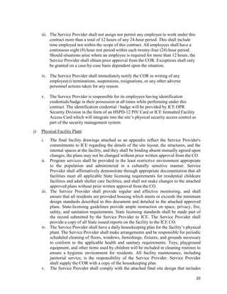20
iii. The Service Provider shall not assign nor permit any employee to work under this
contract more than a total of 12 hours of any 24-hour period. This shall include
time employed not within the scope of this contract. All employees shall have a
continuous eight (8) hour rest period within each twenty-four (24) hour period.
Should situations arise where an employee is required for more than 12 hours, the
Service Provider shall obtain prior approval from the COR. Exceptions shall only
be granted on a case-by-case basis dependent upon the situation.
iv. The Service Provider shall immediately notify the COR in writing of any
employee(s) terminations, suspensions, resignations, or any other adverse
personnel actions taken for any reason.
v. The Service Provider is responsible for its employees having identification
credentials/badge in their possession at all times while performing under this
contract. The identification credential / badge will be provided by ICE OPR
Security Division in the form of an HSPD-12 PIV Card or ICE formatted Facility
Access Card which will integrate into the site’s physical security access control as
part of the security management system.
j) Physical Facility Plant:
i. The final facility drawings attached as an appendix reflect the Service Provider's
commitments to ICE regarding the details of the site layout, the structures, and the
internal spaces at the facility, and they shall be binding absent mutually agreed upon
changes; the plans may not be changed without prior written approval from the CO.
ii. Program services shall be provided in the least restrictive environment appropriate
to the population and administered in a culturally sensitive manner. Service
Provider shall affirmatively demonstrate through appropriate documentation that all
facilities meet all applicable State licensing requirements for residential childcare
facilities and adult shelter care facilities, and shall not make changes to the attached
approved plans without prior written approval from the CO.
iii. The Service Provider shall provide regular and effective monitoring, and shall
ensure that all residents are provided housing which meets or exceeds the minimum
design standards described in this document and detailed in the attached approved
plans. State-licensing guidelines provide ample instruction on space, privacy, fire,
safety, and sanitation requirements. State licensing standards shall be made part of
the record submitted by the Service Provider to ICE. The Service Provider shall
provide a copy of all State issued reports on the facility to the ICE CO.
iv. The Service Provider shall have a daily housekeeping plan for the facility’s physical
plant. The Service Provider shall make arrangements and be responsible for periodic
scheduled cleaning of floors, windows, furnishings, fixtures, and grounds necessary
to conform to the applicable health and sanitary requirements. Toys, playground
equipment, and other items used by children will be included in cleaning routines to
ensure a hygienic environment for residents. All facility maintenance, including
janitorial service, is the responsibility of the Service Provider. Service Provider
shall supply the COR with a copy of the housekeeping plan.
v. The Service Provider shall comply with the attached final site design that includes
 