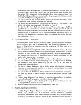 21
ample space and accommodations for all facilities and services required based on
meetings between the Service Provider and ICE and resulting in the attached final
site design. This design shall not be changed without prior written approval from
the CO. Furnishings will be non-institutional to the extent possible. Bathroom sinks
and toilets shall be residential grade material.
vi. The Service Provider will install a 24’x60’ double wide trailer as the Lobby/Check-
In in addition to the site work, plumbing and electrical.
vii. The Service Provider will install a non-institutional Perimeter Fence that is 12' in
height, with privacy screening that is 8' in height, for Phase 2.
viii. The Service Provider shall not change or modify any drawings, schedules,
specifications, or documentation provided under the solicitation/contract, without
prior written direction or approval of the CO. The Service Provider shall provide a
complete permit set, concurrent with its submission to local government entities for
approval, that demonstrates compliance with the attached final design and any
approved changes thereto.
k) Emergency and Safety Requirements:
i. The facility shall comply with all applicable federal, state and municipal sanitation,
safety and health codes and the applicable FRS. The Service Provider shall provide
copies of the certificate(s) which document the compliance with these codes to the
COR prior to occupancy.
ii. The Service Provider shall provide written policy and procedure to the COR which
specify the facility’s locally approved fire prevention plan and procedures to ensure
the safety of staff, residents and visitors in compliance with the applicable FRS.
ICE may perform inspections as deemed necessary to assure compliance with all
health, safety and emergency procedures.
iii. The Service Provider shall assure that the facility is a tobacco free environment.
iv. The Service Provider shall prepare emergency plans in compliance with the FRS.
All emergency plans require approval by the FOD and JFRMU and must be
reviewed and updated annually.
v. The Service Provider shall ensure that the facility has the fully functional equipment
necessary to ensure automatic transfer of services for essential lights, power and
communications in an emergency.
vi. The Service Provider shall ensure that the interior finishing materials in living areas,
exit areas and places of public assembly conform to recognized national safety
codes.
vii. Children under 10 years of age shall not be permitted in upper bunks of any bunk
beds. All bunks shall be equipped with safety rails and ladders.
viii. All electrical receptacle outlets shall be protected by electrical safety devices such
as surge protectors, switches, or covers.
ix. All areas off-limits to residents must be locked when not in use.
l) Program Reporting Requirements:
i. Monthly Program Progress Reports are due the fifth workday after the end of each
month. These reports shall, at a minimum, provide information regarding
adjustments, and progress made toward meeting the specific goals and objectives of
the contract. The Monthly Program Progress Report shall include, but is not limited
 