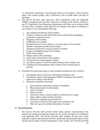 22
to, information describing a chronological listing of all residents, which includes
name, alien control number, date of admission, end of month status, and date of
discharge.
ii. The Service Provider, upon discovery, shall immediately notify the applicable
JFRMU coordinator and local ICE supervisor in charge of the facility verbally as
per ICE Significant Event Reporting requirements and follow up in writing within
24 hours with a complete written report of any change in the status or condition of
any resident in care including the following:
1. Any unauthorized absence of the resident;
2. Contacts or threats by individuals believed to represent alien smuggling
syndicates or organized crime;
3. Pregnancy of the resident;
4. Childbirth by the resident;
5. Hospitalization of, serious illness of, or serious injury to the resident;
6. Suicide or attempted suicide by the resident;
7. Allegation of physical or sexual assault of a resident
8. Escape or attempted escape by the resident;
9. Death of the resident;
10. Hunger strike by the resident(s);
11. Arrest and/or incarceration of the resident;
12. Commission of a major program offense;
13. Any abuse, neglect, or staff misconduct dealing with a resident; and
14. Unauthorized correspondence and/or contact with a resident (past or
present).
iii. Procedures for reporting escapes or other unauthorized absences are as follows:
1. Immediately report to local law enforcement authorities; and
2. Immediately report to the appropriate JFRMU coordinator and local ICE
supervisor in charge of the facility;
3. Information reported will include:
a. Name and alien registration number of resident(s);
b. Physical description of individual(s)
c. Time of incident;
d. What occurred;
e. Any known calls or contacts made by resident prior to escape;
f. Name, address, phone number of family;
g. Information regarding unusual behavior;
h. Any reasons to believe that escape was involuntary; and
i. Other law agencies notified and point(s) of contact.
m) Record Retention:
i. The Service Provider shall provide written plans, policies and procedures that
describe the format and reporting criteria for all records and reports in compliance
with applicable FRS. The Service Provider shall maintain all logs and records
required to operate and document both the operational and personnel aspects of the
facility and to comply with the requirements of this contract. ICE officials and FRS
 