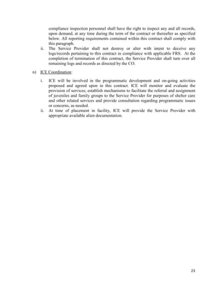 23
compliance inspection personnel shall have the right to inspect any and all records,
upon demand, at any time during the term of the contract or thereafter as specified
below. All reporting requirements contained within this contract shall comply with
this paragraph.
ii. The Service Provider shall not destroy or alter with intent to deceive any
logs/records pertaining to this contract in compliance with applicable FRS. At the
completion of termination of this contract, the Service Provider shall turn over all
remaining logs and records as directed by the CO.
n) ICE Coordination:
i. ICE will be involved in the programmatic development and on-going activities
proposed and agreed upon in this contract. ICE will monitor and evaluate the
provision of services; establish mechanisms to facilitate the referral and assignment
of juveniles and family groups to the Service Provider for purposes of shelter care
and other related services and provide consultation regarding programmatic issues
or concerns, as needed.
ii. At time of placement in facility, ICE will provide the Service Provider with
appropriate available alien documentation.
 