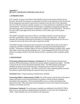24
Appendix A
QUALITY ASSURANCE SURVEILLANCE PLAN
1. INTRODUCTION
ICE’s Quality Assurance Surveillance Plan (QASP) is based on the premise that the Service
Provider, and not the Government, is responsible for the day-to-day operation of the Facility and
all the management and quality control actions required to meet the terms of the Agreement.
The role of the Government in quality assurance is to ensure performance standards are achieved
and maintained. The Service Provider shall develop a comprehensive program of inspections
and monitoring actions and document its approach in a Quality Control Plan (QCP). The Service
Provider’s QCP, upon approval by the Government, will be made a part of the resultant
Agreement.
This QASP is designed to provide an effective surveillance method to monitor the Service
Provider’s performance relative to the requirements listed in the Agreement. The QASP
illustrates the systematic method the Government (or its designated representative) will use to
evaluate the services the Service Provider is required to furnish.
This QASP is based on the premise the Government will validate that the Service Provider is
complying with ERO-mandated quality standards in operating and maintaining detention
facilities. Performance standards address all facets of resident handling, including safety, health,
legal rights, facility and records management, etc. Good management by the Service Provider
and use of an approved QCP will ensure that the Facility is operating within acceptable quality
levels.
2. DEFINITIONS
Performance Requirements Summary (Attachment A): The Performance Requirements
Summary (PRS) communicates what the Government intends to qualitatively inspect. The PRS
is based on the ICE Family Residential Standards (FRS). The PRS identifies performance
standards grouped into nine functional areas, and quality levels essential for successful
performance of each requirement. The PRS is used by ICE when conducting quality assurance
surveillance to guide them through the inspection and review processes.
Functional Area: A logical grouping of performance standards.
Contracting Officer’s Representative (COR): The COR interacts with the Service Provider to
inspect and accept services/work performed in accordance with the technical standards
prescribed in the Agreement. The Contracting Officer issues a written memorandum that
appoints the COR. Other individuals may be designated to assist in the inspection and quality
assurance surveillance activities.
Performance Standards: The performance standards are established in the ERO ICE FRS at
http://www.ice.gov/detention-standards/family-residential/ as well as the ACA standards for
ALDF. Other standards may also be defined in the Agreement.
 