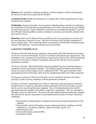 25
Measures: The method for evaluating compliance with the standards, which are developed by
the Service Provider and incorporated into the QCP.
Acceptable Quality Level: The minimum level of quality that will be accepted by ICE to meet
the performance standard.
Withholding: Amount of monthly invoice payment withheld pending correction of a deficiency.
See Attachment A for information on the percentages of an invoice amount that may be withheld
for each functional area. Funds withheld from payment are recoverable (See Sections 7 and 8) if
the COR and Contracting Officer confirm resolution or correction, and should be included in the
next month’s invoice.
Deduction: Funds may be deducted from a monthly invoice for an egregious act or event, or if
the same deficiency continues to occur. The Service Provider will be notified immediately if
such a situation arises. The Contracting Officer in consultation with the ERO will determine the
amount of the deduction. Amounts deducted are not recoverable.
4. QUALITY CONTROL PLAN
The Service Provider shall develop, implement, and maintain a QCP that illustrates the methods
it will use to review its performance to ensure it conforms to the performance requirements. (See
Attachment A for a summary list of performance requirements.) Such reviews shall be performed
by the Service Provider to validate its operations, and assure ICE that the services meet the
performance standards.
The Service Provider’s QCP shall include monitoring methods that ensure and demonstrate its
compliance with the performance standards. This includes inspection methods and schedules
that are consistent with the regular reviews conducted by ERO. The reports and other results
generated by the Service Provider’s QCP activities should be provided to the COR as requested.
The frequency and type of the Service Provider’s reviews should be consistent with what is
necessary in order to ensure compliance with the performance standards.
The Service Provider is encouraged not to limit its inspection to only the processes outlined in
the FRS; however, certain key documents shall be produced by the Service Provider to ensure
that the services meet the performance standards. Some of the documentation that shall be
generated and made available to the COR for inspection is listed below. The list is intended as
illustrative and is not all-inclusive. The Service Provider shall develop and implement a program
that addresses the specific requirement of each standard and the means it will use to document
compliance.
• Written policies and procedures to implement and assess operational requirements of the
standard
• Documentation and record keeping to ensure ongoing operational compliance with the
standards (e.g.; inventories, logbooks, register of receipts, reports, etc.)
• Staff training records
• Contract discrepancy reports (CDRs)
• Investigative reports
 