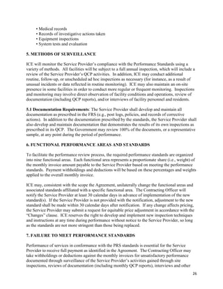 26
• Medical records
• Records of investigative actions taken
• Equipment inspections
• System tests and evaluation
5. METHODS OF SURVEILLANCE
ICE will monitor the Service Provider’s compliance with the Performance Standards using a
variety of methods. All facilities will be subject to a full annual inspection, which will include a
review of the Service Provider’s QCP activities. In addition, ICE may conduct additional
routine, follow-up, or unscheduled ad hoc inspections as necessary (for instance, as a result of
unusual incidents or data reflected in routine monitoring). ICE may also maintain an on-site
presence in some facilities in order to conduct more regular or frequent monitoring. Inspections
and monitoring may involve direct observation of facility conditions and operations, review of
documentation (including QCP reports), and/or interviews of facility personnel and residents.
5.1 Documentation Requirements: The Service Provider shall develop and maintain all
documentation as prescribed in the FRS (e.g., post logs, policies, and records of corrective
actions). In addition to the documentation prescribed by the standards, the Service Provider shall
also develop and maintain documentation that demonstrates the results of its own inspections as
prescribed in its QCP. The Government may review 100% of the documents, or a representative
sample, at any point during the period of performance.
6. FUNCTIONAL PERFORMANCE AREAS AND STANDARDS
To facilitate the performance review process, the required performance standards are organized
into nine functional areas. Each functional area represents a proportionate share (i.e., weight) of
the monthly invoice amount payable to the Service Provider based on meeting the performance
standards. Payment withholdings and deductions will be based on these percentages and weights
applied to the overall monthly invoice.
ICE may, consistent with the scope the Agreement, unilaterally change the functional areas and
associated standards affiliated with a specific functional area. The Contracting Officer will
notify the Service Provider at least 30 calendar days in advance of implementation of the new
standard(s). If the Service Provider is not provided with the notification, adjustment to the new
standard shall be made within 30 calendar days after notification. If any change affects pricing,
the Service Provider may submit a request for equitable price adjustment in accordance with the
“Changes” clause. ICE reserves the right to develop and implement new inspection techniques
and instructions at any time during performance without notice to the Service Provider, so long
as the standards are not more stringent than those being replaced.
7. FAILURE TO MEET PERFORMANCE STANDARDS
Performance of services in conformance with the PRS standards is essential for the Service
Provider to receive full payment as identified in the Agreement. The Contracting Officer may
take withholdings or deductions against the monthly invoices for unsatisfactory performance
documented through surveillance of the Service Provider’s activities gained through site
inspections, reviews of documentation (including monthly QCP reports), interviews and other
 