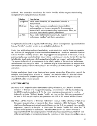 27
feedback. As a result of its surveillance, the Service Provider will be assigned the following
rating relative to each performance standard:
Rating Description
Acceptable Based on the measures, the performance standard is
demonstrated.
Deficient Based on the measures, compliance with most of the
attributes of the performance standard is demonstrated or
observed with some area(s) needing improvement. There are
no critical areas of unacceptable performance
At-Risk Based on the performance measures, the majority of a
performance standard’s attributes are not met.
Using the above standards as a guide, the Contracting Officer will implement adjustments to the
Service Provider’s monthly invoice as prescribed in Attachment A.
Rather than withholding funds until a deficiency is corrected, there may be times when an event
or a deficiency is so egregious that the Government deducts (vs. “withholds”) amounts from the
Service Provider’s monthly invoice. This may happen when a significant event occurs, when a
particular deficiency is noted multiple times without correction, or when the Service Provider has
failed to take timely action on a deficiency about which he was properly and timely notified.
The amount deducted will be consistent with the relative weight of the functional performance
area where the deficiency was noted. The deduction may be a one-time event, or may continue
until the Service Provider has either corrected the deficiency, or made substantial progress in the
correction.
Further, a deficiency found in one functional area may tie into another. If a resident escaped, for
example, a deficiency would be noted in “Security,” but may also relate to a deficiency in the
area of “Administration and Management.” In no event will the withholding or deduction
exceed 100% of the invoice amount.
8. NOTIFICATIONS
(a) Based on the inspection of the Service Provider’s performance, the COR will document
instances of deficient or at-risk performance (e.g., noncompliance with the standard) using
the CDR located at Attachment B. To the extent practicable, issues should be resolved
informally, with the COR and Service Provider working together. When documentation of
an issue or deficiency is required, the procedures set forth in this section will be followed.
(b) When a CDR is required to document performance issues, it will be submitted to the Service
Provider with a date when a response is due. Upon receipt of a CDR, the Service Provider
shall immediately assess the situation and either correct the deficiency as quickly as possible
or prepare a corrective action plan. In either event, the Service Provider shall return the CDR
with the action planned or taken noted. After the COR reviews the Service Provider’s
response to the CDR including its planned remedy or corrective action taken, the COR will
either accept the plan or correction or reject the correction or plan for revision and provide an
 