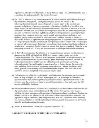 28
explanation. This process should take no more than one week. The CDR shall not be used as
a substitute for quality control by the Service Provider.
(c) The COR, in addition to any other designated ICE official, shall be notified immediately in
the event of all emergencies. Emergencies include, but are not limited to the
following: hospitalization of, serious illness of, or serious injury to the resident; any
unauthorized absence of a resident; pregnancy of a resident; childbirth of a resident; any
abuse, neglect, or staff misconduct dealing with a resident; allegation of physical or sexual
assault of a resident; staff use of force including use of lethal and less-lethal force (includes
residents in restraints more than eight hours); fights resulting in injuries requiring medical
attention; fires; escape or attempted escape; suicide attempts; deaths; declared or non-
declared hunger strikes; arrest and/or incarceration of a resident; contacts or threats by
individuals believed to represent alien smuggling syndicates or organized crime; commission
of a major program offense; unauthorized correspondence and/or contact with a resident (past
or present); adverse incidents that attract unusual interest or significant publicity; and adverse
weather (e.g., hurricanes, floods, ice or snow storms, heat waves, tornadoes). Note that in an
emergency situation, a CDR may not be issued until an investigation has been completed.
(d) If the COR concludes that the deficient or at-risk performance warrants a withholding or
deduction, the COR will include the CDR in its monthly report, with a copy to the
Contracting Officer. The CDR will be accompanied by the COR’s investigation report and
written recommendation for any withholding. The Contracting Officer will consider the
COR’s recommendation and forward the CDR along with any relevant supporting
information to the Service Provider in order to confirm or further discuss the prospective
cure, including the Government’s proposed course of action. As described in section 7
above, portions of the monthly invoice amount may be withheld until such time as the
corrective action is completed, or a deduction may be taken.
(e) Following receipt of the Service Provider’s notification that the correction has been made,
the COR may re-inspect the Facility. Based upon the COR’s findings, he or she will
recommend that the Contracting Officer continue to withhold a proportionate share of the
payment until the correction is made, or accept the correction as final and release the full
amount withheld for that issue.
(f) If funds have been withheld and either the Government or the Service Provider terminates the
Agreement, those funds will not be released. The Service Provider may only receive
withheld payments upon successful correction of an instance of non-compliance. Further, the
Service Provider is not relieved of full performance of the required services hereunder; the
Agreement may be terminated upon adequate notice from the Government based upon any
one instance, or failure to remedy deficient performance, even if a deduction was previously
taken for any inadequate performance.
(g) The COR will maintain a record of all open and resolved CDRs.
9. RESIDENT OR MEMBER OF THE PUBLIC COMPLAINTS
 
