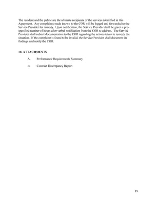 29
The resident and the public are the ultimate recipients of the services identified in this
Agreement. Any complaints made known to the COR will be logged and forwarded to the
Service Provider for remedy. Upon notification, the Service Provider shall be given a pre-
specified number of hours after verbal notification from the COR to address. The Service
Provider shall submit documentation to the COR regarding the actions taken to remedy the
situation. If the complaint is found to be invalid, the Service Provider shall document its
findings and notify the COR.
10. ATTACHMENTS
A. Performance Requirements Summary
B. Contract Discrepancy Report
 