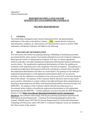 35
Appendix C
Security Requirements
REQUIRED SECURITY LANGUAGE FOR
SENSITIVE /BUT UNCLASSIFED (SBU) CONTRACTS
SECURITY REQUIREMENTS
I. GENERAL
The United States Immigration and Customs Enforcement (ICE) has determined that
performance of the tasks as described in Contract TBD requires that the Contractor,
subcontractor(s), vendor(s), etc. (herein known as Contractor) have access to sensitive DHS
information, and that the Contractor will adhere to the following.
II. PRELIMINARY DETERMINATION
ICE will exercise full control over granting; denying, withholding or terminating unescorted
government facility and/or sensitive Government information access for Contractor employees,
based upon the results of a background investigation. ICE may, as it deems appropriate,
authorize and make a favorable expedited pre-employment determination based on preliminary
security checks. The expedited pre-employment determination will allow the employees to
commence work temporarily prior to the completion of the full investigation. The granting of a
favorable pre-employment determination shall not be considered as assurance that a favorable
full employment determination will follow as a result thereof. The granting of a favorable pre-
employment determination or a full employment determination shall in no way prevent,
preclude, or bar the withdrawal or termination of any such access by ICE, at any time during the
term of the contract. No employee of the Contractor shall be allowed to enter on duty and/or
access sensitive information or systems without a favorable preliminary fitness determination or
final fitness determination by the Office of Professional Responsibility, Personnel Security Unit
(OPR-PSU). No employee of the Contractor shall be allowed unescorted access to a
Government facility without a favorable pre-employment determination or full employment
determination by the OPR-PSU. Contract employees are processed under the DHS Management
Directive 6-8.0 (http://www.dhs.gov/department-homeland-security-management-
directives). The contractor shall comply with the pre-screening requirements specified in the
DHS Special Security Requirement – Contractor Pre-Screening paragraph located in this
contract, if HSAR clauses 3052.204-70, Security Requirements for Unclassified Information
Technology (IT) Resources; and/or 3052.204-71, Contractor Employee Access are included in
the Clause section of this contract.
 