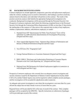 36
III. BACKGROUND INVESTIGATIONS
Contract employees (to include applicants, temporaries, part-time and replacement employees)
under the contract, needing access to sensitive information, shall undergo a position sensitivity
analysis based on the duties each individual will perform on the contract. The results of the
position sensitivity analysis shall identify the appropriate background investigation to be
conducted. Background investigations will be processed through the Personnel Security Unit.
Prospective Contractor employees shall submit the following completed forms to the Personnel
Security Unit through the Contracting Offices Representative (COR), no less than 35 days before
the starting date of the contract or 5 days prior to the expected entry on duty of any employees,
whether a replacement, addition, subcontractor employee, or vendor:
1. Standard Form 85P “Questionnaire for Public Trust Positions” Form will be
submitted via e-QIP (electronic Questionnaires for Investigation Processing)
(Original and One Copy)
2. Three signed eQip Signature forms: Signature Page, Release of Information and
Release of Medical Information (Originals and One Copy)
3. Two FD Form 258, “Fingerprint Card”
4. Foreign National Relatives or Associates Statement (Original and One Copy)
5. DHS 11000-9, “Disclosure and Authorization Pertaining to Consumer Reports
Pursuant to the Fair Credit Reporting Act” (Original and One Copy)
6. Optional Form 306 Declaration for Federal Employment (applies to contractors as
well) (Original and One Copy)
Prospective Contractor employees who currently have an adequate current investigation and
security clearance issued by the Department of Defense Central Adjudications Facility (DoD
CAF) or by another Federal Agency may not be required to submit complete security packages,
and the investigation will be accepted for adjudication under reciprocity.
An adequate and current investigation is one where the investigation is not more than five years
old and the subject has not had a break in service of more than two years.
Required forms will be provided by ICE at the time of award of the contract. Only complete
packages will be accepted by the OPR-PSU. Specific instructions on submission of packages
will be provided upon award of the contract.
 