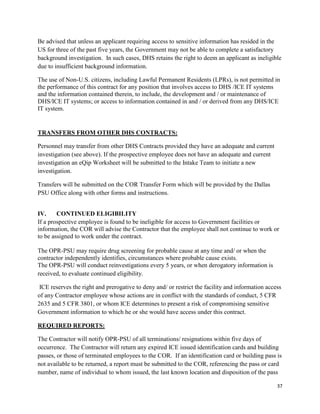 37
Be advised that unless an applicant requiring access to sensitive information has resided in the
US for three of the past five years, the Government may not be able to complete a satisfactory
background investigation. In such cases, DHS retains the right to deem an applicant as ineligible
due to insufficient background information.
The use of Non-U.S. citizens, including Lawful Permanent Residents (LPRs), is not permitted in
the performance of this contract for any position that involves access to DHS /ICE IT systems
and the information contained therein, to include, the development and / or maintenance of
DHS/ICE IT systems; or access to information contained in and / or derived from any DHS/ICE
IT system.
TRANSFERS FROM OTHER DHS CONTRACTS:
Personnel may transfer from other DHS Contracts provided they have an adequate and current
investigation (see above). If the prospective employee does not have an adequate and current
investigation an eQip Worksheet will be submitted to the Intake Team to initiate a new
investigation.
Transfers will be submitted on the COR Transfer Form which will be provided by the Dallas
PSU Office along with other forms and instructions.
IV. CONTINUED ELIGIBILITY
If a prospective employee is found to be ineligible for access to Government facilities or
information, the COR will advise the Contractor that the employee shall not continue to work or
to be assigned to work under the contract.
The OPR-PSU may require drug screening for probable cause at any time and/ or when the
contractor independently identifies, circumstances where probable cause exists.
The OPR-PSU will conduct reinvestigations every 5 years, or when derogatory information is
received, to evaluate continued eligibility.
ICE reserves the right and prerogative to deny and/ or restrict the facility and information access
of any Contractor employee whose actions are in conflict with the standards of conduct, 5 CFR
2635 and 5 CFR 3801, or whom ICE determines to present a risk of compromising sensitive
Government information to which he or she would have access under this contract.
REQUIRED REPORTS:
The Contractor will notify OPR-PSU of all terminations/ resignations within five days of
occurrence. The Contractor will return any expired ICE issued identification cards and building
passes, or those of terminated employees to the COR. If an identification card or building pass is
not available to be returned, a report must be submitted to the COR, referencing the pass or card
number, name of individual to whom issued, the last known location and disposition of the pass
 