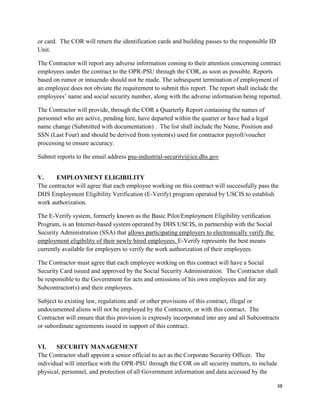 38
or card. The COR will return the identification cards and building passes to the responsible ID
Unit.
The Contractor will report any adverse information coming to their attention concerning contract
employees under the contract to the OPR-PSU through the COR, as soon as possible. Reports
based on rumor or innuendo should not be made. The subsequent termination of employment of
an employee does not obviate the requirement to submit this report. The report shall include the
employees’ name and social security number, along with the adverse information being reported.
The Contractor will provide, through the COR a Quarterly Report containing the names of
personnel who are active, pending hire, have departed within the quarter or have had a legal
name change (Submitted with documentation) . The list shall include the Name, Position and
SSN (Last Four) and should be derived from system(s) used for contractor payroll/voucher
processing to ensure accuracy.
Submit reports to the email address psu-industrial-security@ice.dhs.gov
V. EMPLOYMENT ELIGIBILITY
The contractor will agree that each employee working on this contract will successfully pass the
DHS Employment Eligibility Verification (E-Verify) program operated by USCIS to establish
work authorization.
The E-Verify system, formerly known as the Basic Pilot/Employment Eligibility verification
Program, is an Internet-based system operated by DHS USCIS, in partnership with the Social
Security Administration (SSA) that allows participating employers to electronically verify the
employment eligibility of their newly hired employees. E-Verify represents the best means
currently available for employers to verify the work authorization of their employees.
The Contractor must agree that each employee working on this contract will have a Social
Security Card issued and approved by the Social Security Administration. The Contractor shall
be responsible to the Government for acts and omissions of his own employees and for any
Subcontractor(s) and their employees.
Subject to existing law, regulations and/ or other provisions of this contract, illegal or
undocumented aliens will not be employed by the Contractor, or with this contract. The
Contractor will ensure that this provision is expressly incorporated into any and all Subcontracts
or subordinate agreements issued in support of this contract.
VI. SECURITY MANAGEMENT
The Contractor shall appoint a senior official to act as the Corporate Security Officer. The
individual will interface with the OPR-PSU through the COR on all security matters, to include
physical, personnel, and protection of all Government information and data accessed by the
 