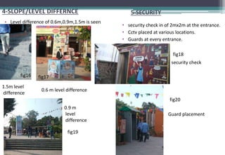4-SLOPE/LEVEL DIFFERNCE
• Level difference of 0.6m,0.9m,1.5m is seen
1.5m level
difference
fig16
0.6 m level difference
fig17
0.9 m
level
difference
fig19
5-SECURITY
• security check in of 2mx2m at the entrance.
• Cctv placed at various locations.
• Guards at every entrance.
fig18
security check
fig20
Guard placement
 