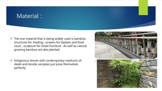Material :
 The one material that is being widely used is bamboo:
structures for shading , screens for baskets and food
court , sculpture for street furniture . As well as natural
growing bamboo are also planted.
 Indigenous stones with contemporary mediums of
steels and tensile canopies just pose themselves
perfectly
 