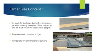 Barrier Free Concept :
 As made for the locals, barrier free techniques
provides the easy procedure of reaching shops
and all. It is basically for the disabled people .
 Easy access with the over bridges.
 Ramps for physically challenged persons.
 