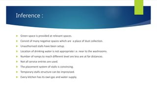 Inference :
 Green space is provided at relevant spaces.
 Consist of many negative spaces which are a place of dust collection.
 Unauthorised stalls have been setup.
 Location of drinking water is not appropriate i.e. near to the washrooms.
 Number of ramps to reach different level are less are at far distances.
 Not all service entries are used.
 The placement system of stalls is convincing.
 Temporary stalls structure can be improvised.
 Every kitchen has its own gas and water supply.
 