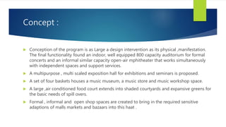 Concept :
 Conception of the program is as Large a design intervention as its physical ,manifestation.
The final functionality found an indoor, well equipped 800 capacity auditorium for formal
concerts and an informal similar capacity open-air mphitheater that works simultaneously
with independent spaces and support services.
 A multipurpose , multi scaled exposition hall for exhibitions and seminars is proposed.
 A set of four baskets houses a music museum, a music store and music workshop space.
 A large ,air conditioned food court extends into shaded courtyards and expansive greens for
the basic needs of spill overs.
 Formal , informal and open shop spaces are created to bring in the required sensitive
adaptions of malls markets and bazaars into this haat .
 
