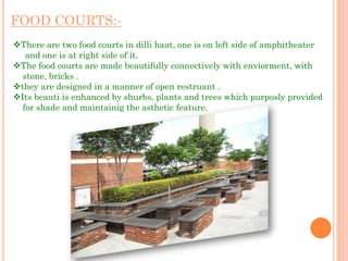 FOOD COURTS:-
There are two food courts in dilli haat, one is on left side of amphitheater
and one is at right side of it.
The food courts are made beautifully connectively with enviorment, with
stone, bricks .
they are designed in a manner of open restruant .
Its beauti is enhanced by shurbs, plants and trees which purposly provided
for shade and maintainig the asthetic feature.
 
