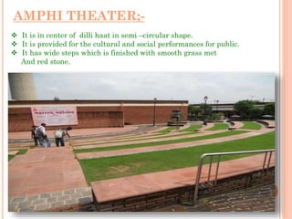 AMPHI THEATER;-
 It is in center of dilli haat in semi –circular shape.
 It is provided for the cultural and social performances for public.
 It has wide steps which is finished with smooth grass met
And red stone.
 