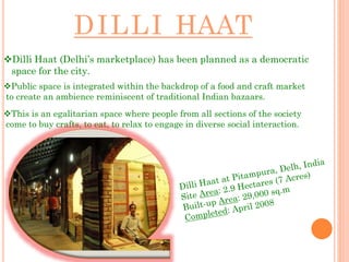 DILLI HAAT
Dilli Haat (Delhi’s marketplace) has been planned as a democratic
space for the city.
Public space is integrated within the backdrop of a food and craft market
to create an ambience reminiscent of traditional Indian bazaars.
This is an egalitarian space where people from all sections of the society
come to buy crafts, to eat, to relax to engage in diverse social interaction.
 