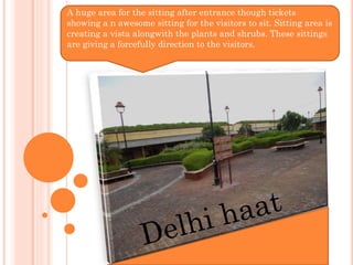 A huge area for the sitting after entrance though tickets
showing a n awesome sitting for the visitors to sit. Sitting area is
creating a vista alongwith the plants and shrubs. These sittings
are giving a forcefully direction to the visitors.
 