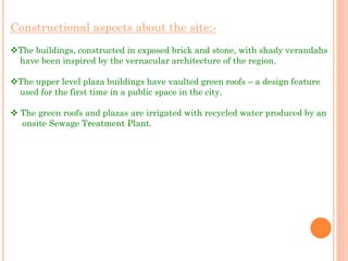 Constructional aspects about the site:-
The buildings, constructed in exposed brick and stone, with shady verandahs
have been inspired by the vernacular architecture of the region.
The upper level plaza buildings have vaulted green roofs – a design feature
used for the first time in a public space in the city.
 The green roofs and plazas are irrigated with recycled water produced by an
onsite Sewage Treatment Plant.
 