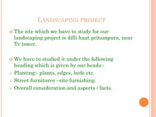 LANDSCAPING PROJECT
 The site which we have to study for our
landscaping project is dilli haat pritampura, near
Tv tower.
 We have to studied it under the following
heading which is given by our heads:-
 Planting:- plants, edges, beds etc.
 Street furnitures –site furnishing.
 Overall consideration and aspects / facts.
 