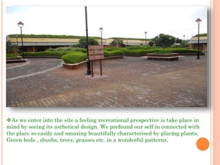As we enter into the site a feeling recreational prespective is take place in
mind by seeing its asthetical design. We prefound our self in connected with
the place so easily and amazing beautifully characterised by placing plants,
Green beds , shurbs, trees, grasses etc. in a wonderful patterns.
 