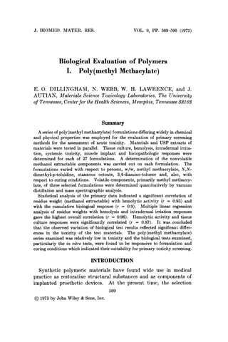J. BIOMED. MATER. RES. VOL. 9, PP. 569-596 (1975)
Biological Evaluation of Polymers
I. Poly(methy1 Methacylate)
E. 0. DILLINGHAM, N. WEBB, W. H. LAWRENCE, and J.
AUTIAN, Materials Science Toxicology Laboratories, The University
of Tennessee,Centerfor the Health Sciences, Memphis, Tennessee 38163
Summary
A series of poly(methy1 methacrylate) formulations differing widely in chemical
and physical properties was employed for the evaluation of primary screening
methods for the assessment of acute toxicity. Materials and USP extracts of
materials were tested in parallel. Tissue culture, hemolysis, intradermal irrita-
tion, systemic toxicity, muscle implant and histopathologic responses were
determined for each of 27 formulations. A determination of the nonvolatile
methanol extractable components was carried out on each formulation. The
formulations varied with respect to percent, w/w, methyl methacrylate, N,N-
dimethyl-p-toluidine, stannous octoate, 3,4-diamino-toluene and, also, with
respect to curing conditions. Volatile components, primarily methyl methacry-
late, of three selected formulations were determined quantitatively by vacuum
distillation and mass spectrographic analysis.
Statistical analysis of the primary data indicated a significant correlation of
residue weight (methanol extractable) with hemolytic activity (r = 0.93) and
with the cumulative biological response (r = 0.9). Multiple linear regression
analysis of residue weights with hemolysis and intradermal irriation responses
gave the highest overall correlation (r = 0.96). Hemolytic activity and tissue
culture responses were significantly correlated (r = 0.87). It was concluded
that the observed variation of biological test results reflected significant differ-
ences in the toxicity of the test materials. The poly(methy1 methacrylate)
series examined was relatively low in toxicity and the biological tests examined,
particularly the in vitro tests, were found to be responsive to formulation and
curing conditions which indicated their suitability for primary toxicity screening.
INTRODUCTION
Synthetic polymeric materials have found wide use in medical
practice as restorative structural substances and as components of
implanted prosthetic devices. At the present time, the selection
569
@ 1975by John Wiley & Sons, Inc.
 