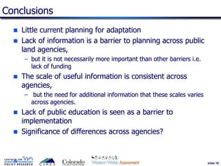 slide 16
Conclusions
 Little current planning for adaptation
 Lack of information is a barrier to planning across public
land agencies,
– but it is not necessarily more important than other barriers i.e.
lack of funding
 The scale of useful information is consistent across
agencies,
– but the need for additional information that these scales varies
across agencies.
 Lack of public education is seen as a barrier to
implementation
 Significance of differences across agencies?
 