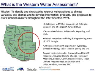 slide 3
Mission: To identify and characterize regional vulnerabilities to climate
variability and change and to develop information, products, and processes to
assist decision makers throughout the Intermountain West.
What is the Western Water Assessment?
• Established in 1999 at University of Colorado-
Boulder; one of 11 NOAA-funded RISAs
• Serves stakeholders in Colorado, Wyoming, and
Utah
• Gained particular credibility during focusing event
of 2002 drought
• 20+ researchers with expertise in hydrology,
climate modeling, social science, policy, and law
Current projects include: Snowmelt and Runoff
Processes, Coupled Climate Change-Hydrology
Modeling, Beetles, CBRFC Flow Forecasts, Tribal
Climate Preparedness, adaptation and
cities, ranchers, farmers, TNC
 