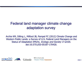 slide 4
Federal land manager climate change
adaptation survey
Archie KM, Dilling L, Milford JB, Pampel FC (2012) Climate Change and
Western Public Lands: a Survey of U.S. Federal Land Managers on the
Status of Adaptation Efforts. Ecology and Society 17:art20.
doi:10.5751/ES-05187-170420.
4
 