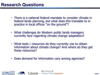 slide 5
Research Questions
• There is a national federal mandate to consider climate in
federal lands planning, but what does this translate to in
practice in local offices “on the ground”?
• What challenges do Western public lands managers
currently face regarding climate change adaptation?
• What tools / resources do they currently use to obtain
information about climate change? And where do they get
these resources?
• Does demand for information vary among agencies?
5
 