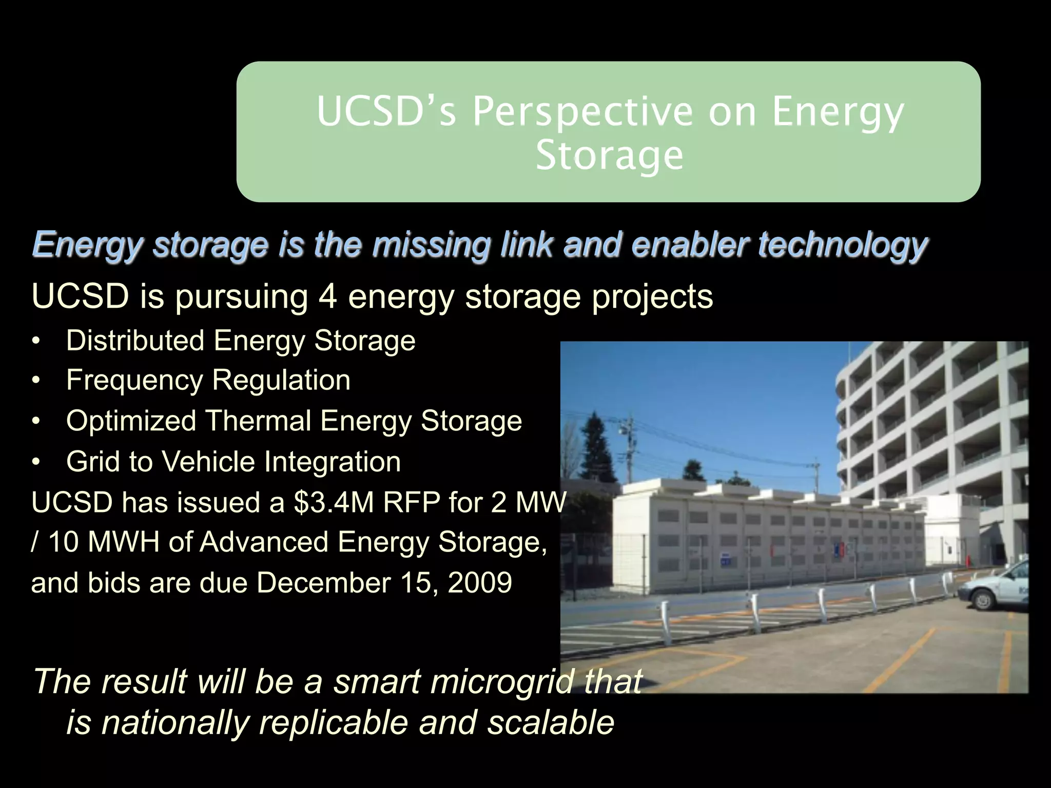UCSD’s Perspective on Energy
                             Storage

Energy storage is the missing link and enabler technology
UCSD is pursuing 4 energy storage projects
• Distributed Energy Storage
• Frequency Regulation
• Optimized Thermal Energy Storage
• Grid to Vehicle Integration
UCSD has issued a $3.4M RFP for 2 MW
/ 10 MWH of Advanced Energy Storage,
and bids are due December 15, 2009


The result will be a smart microgrid that
  is nationally replicable and scalable
 
