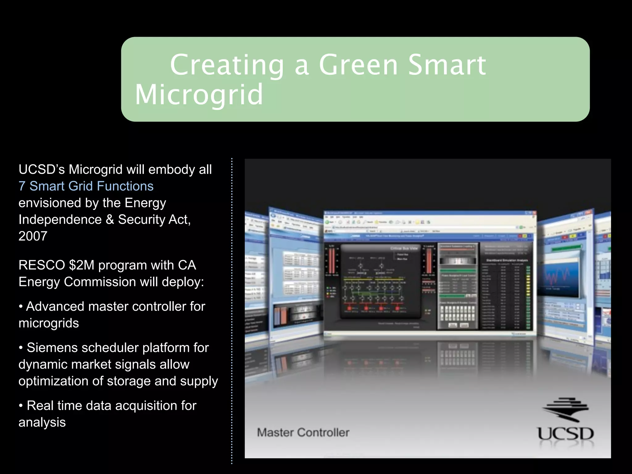 Creating a Green Smart
                    Microgrid

UCSD’s Microgrid will embody all
7 Smart Grid Functions
envisioned by the Energy
Independence & Security Act,
2007

RESCO $2M program with CA
Energy Commission will deploy:
• Advanced master controller for
microgrids
• Siemens scheduler platform for
dynamic market signals allow
optimization of storage and supply
• Real time data acquisition for
analysis
 