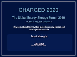 CHARGED 2020
The Global Energy Storage Forum 2010
              30 June-1 July, San Diego-USA

Driving sustainable innovation along the energy storage and
                   smart-grid value chain


                    Smart Microgrid

                         John Dilliot
                    Manager, Energy & Utilities
 
