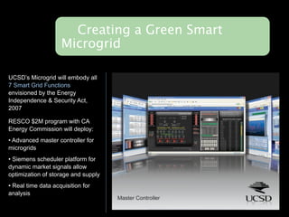 Creating a Green Smart
                    Microgrid

UCSD’s Microgrid will embody all
7 Smart Grid Functions
envisioned by the Energy
Independence & Security Act,
2007

RESCO $2M program with CA
Energy Commission will deploy:
• Advanced master controller for
microgrids
• Siemens scheduler platform for
dynamic market signals allow
optimization of storage and supply
• Real time data acquisition for
analysis
 
