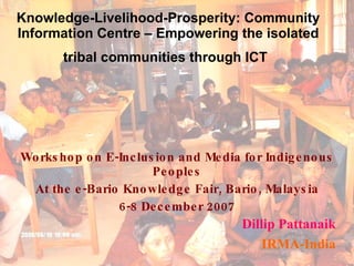 Knowledge-Livelihood-Prosperity: Community Information Centre – Empowering the isolated tribal communities through ICT   Workshop on E-Inclusion and Media for Indigenous Peoples At the e-Bario Knowledge Fair, Bario, Malaysia 6-8 December 2007 Dillip Pattanaik IRMA-India 