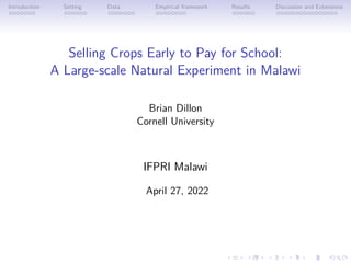Introduction Setting Data Empirical framework Results Discussion and Extensions
Selling Crops Early to Pay for School:
A Large-scale Natural Experiment in Malawi
Brian Dillon
Cornell University
IFPRI Malawi
April 27, 2022
 