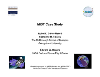 MIST Case Study

      Robin L. Dillon-Merrill
       Catherine H. Tinsley
 The McDonough School of Business
      Georgetown University

       Edward W. Rogers
 NASA Goddard Space Flight Center




Research sponsored by NASA Goddard and NASA/USRA’s
   Center for Program/Project Management Research
 