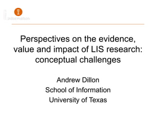 Perspectives on the evidence, value and impact of LIS research: conceptual challenges Andrew Dillon School of Information University of Texas 