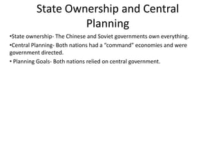 State Ownership and Central
                   Planning
•State ownership- The Chinese and Soviet governments own everything.
•Central Planning- Both nations had a “command” economies and were
government directed.
• Planning Goals- Both nations relied on central government.
 
