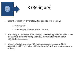 R (Re-injury)
• Describes the injury chronology (first episode or a re-injury):
• R0: First episode,
• R1: First re-injury, R2: Second re-injury… and so on.
• A re-injury (R) is defined as an injury of the same type and location as the
index injury occurring during the first 2 months after return to full
competition (Ekstrand 2011).
• Injuries affecting the same MTJ, its intramuscular tendon or fibers
associated with it (even in a different location), will also be considered a
re-injury.
 