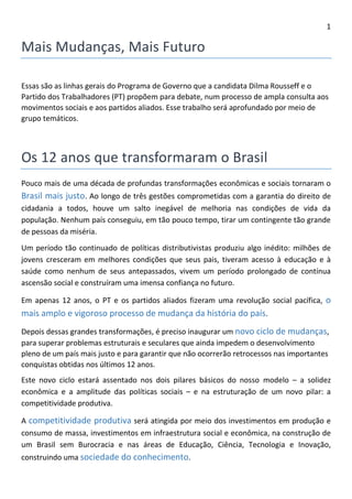 1 
Mais Mudanças, Futuro 
Essas são as linhas gerais do Programa de Governo que a candidata Dilma Rousseff e o Partido dos Trabalhadores (PT) propõem para debate, num processo de ampla consulta aos movimentos sociais e aos partidos aliados. Esse trabalho será aprofundado por meio de grupo temáticos. 
Os 12 anos que transformaram o Brasil 
Pouco mais de uma década de profundas transformações econômicas e sociais tornaram o Brasil mais justo. Ao longo de três gestões comprometidas com a garantia do direito de cidadania a todos, houve um salto inegável de melhoria nas condições de vida da população. Nenhum país conseguiu, em tão pouco tempo, tirar um contingente tão grande de pessoas da miséria. 
Um período tão continuado de políticas distributivistas produziu algo inédito: milhões de jovens cresceram em melhores condições que seus pais, tiveram acesso à educação e à saúde como nenhum de seus antepassados, vivem um período prolongado de contínua ascensão social e construíram uma imensa confiança no futuro. 
Em apenas 12 anos, o PT e os partidos aliados fizeram uma revolução social pacífica, o mais amplo e vigoroso processo de mudança da história do país. 
Depois dessas grandes transformações, é preciso inaugurar um novo ciclo de mudanças, para superar problemas estruturais e seculares que ainda impedem o desenvolvimento pleno de um país mais justo e para garantir que não ocorrerão retrocessos nas importantes conquistas obtidas nos últimos 12 anos. 
Este novo ciclo estará assentado nos dois pilares básicos do nosso modelo – a solidez econômica e a amplitude das políticas sociais – e na estruturação de um novo pilar: a competitividade produtiva. 
A competitividade produtiva será atingida por meio dos investimentos em produção e consumo de massa, investimentos em infraestrutura social e econômica, na construção de um Brasil sem Burocracia e nas áreas de Educação, Ciência, Tecnologia e Inovação, construindo uma sociedade do conhecimento.  