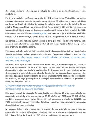 11 
de política neoliberal - desemprego e redução de salário e de direitos trabalhistas - para combatê-la. 
Em todo o período Lula-Dilma, até maio de 2014, o País gerou 20,4 milhões de novos empregos. Enquanto, em todo o mundo, a crise eliminou 60 milhões de empregos, de 2008 até hoje, no Brasil 11 milhões de postos de trabalho com carteira de trabalho foram criados. No governo Dilma, até maio de 2014, foram gerados 5,05 milhões de empregos formais. Desde 2003, a taxa de desemprego declinou até chegar a 4,9% em abril de 2014, considerada uma situação de pleno emprego. De 2003 até hoje, a renda do trabalhador cresceu 70% acima da inflação. Outro marco histórico dos governos do PT e de seus aliados. 
No campo, 771 mil famílias tiveram acesso à terra por meio da Reforma Agrária, com acesso a crédito fundiário. Entre 2003 e 2013, 51 milhões de hectares foram incorporados pelo programa de reforma agrária. 
Fizemos da inclusão social um fator de dinamização da economia brasileira e os resultados são extraordinários: mais emprego, mais renda, mais futuro para todos os brasileiros. Um caminho que não possui retorno e não admite recomeço, somente mais avanços, mais mudanças. 
No novo Brasil que estamos construindo desde 2003, a democratização do acesso à educação de qualidade tem uma dupla função. Por um lado, permite moldar uma nação democrática e soberana, fundada na disseminação do conhecimento e da cidadania, o que deve assegurar a perenidade da erradicação da miséria e da pobreza. E, por outro, permite preparar o país para o grande desafio de fundar seu crescimento na criação de tecnologia e na inovação, ou seja, privilegiando a formação educacional e científica e, portanto, a economia do conhecimento. 
O reconhecimento do direito à cidadania foi fortemente alicerçado na democratização do acesso à Educação. 
Este papel central da educação foi reconhecido, nos últimos 12 anos, na ampliação do orçamento federal do setor, que passou de R$ 18 bilhões, em 2002, para R$ 112 bilhões, em 2014, um crescimento real de 223%. Foi reafirmado com a criação do FUNDEB, em 2006, aumentando o apoio concedido a Estados e municípios para que ofereçam educação de qualidade em seus territórios. 
No governo Dilma, pela primeira vez, o governo federal estabeleceu uma política de construção de creches. Além disso, reduziu de sete para seis anos a obrigatoriedade do início da escolarização. A partir de 2016, a idade cairá de seis para quatro anos.  